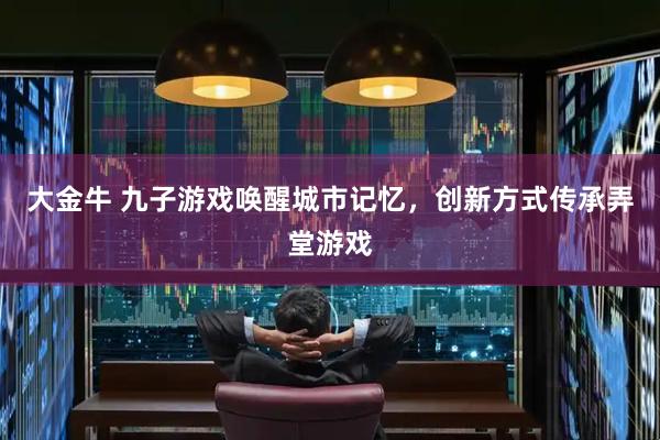 大金牛 九子游戏唤醒城市记忆，创新方式传承弄堂游戏