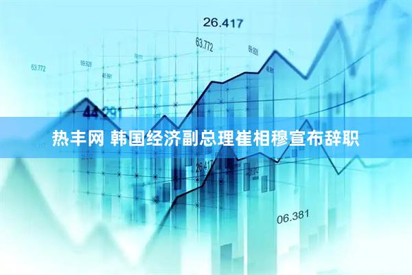 热丰网 韩国经济副总理崔相穆宣布辞职