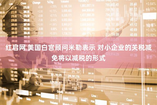 红启网 美国白宫顾问米勒表示 对小企业的关税减免将以减税的形式