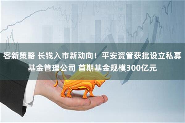 客新策略 长钱入市新动向！平安资管获批设立私募基金管理公司 首期基金规模300亿元