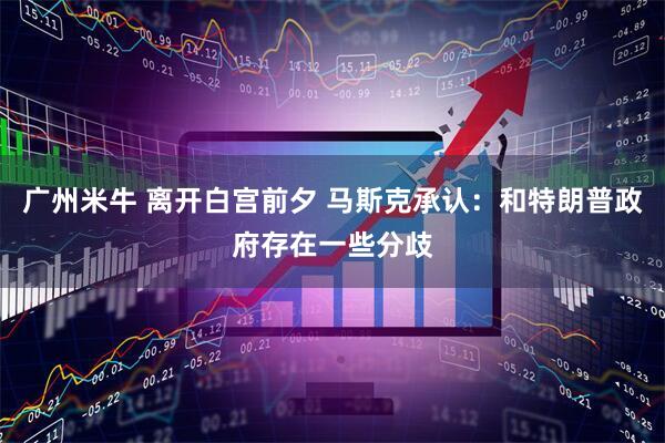 广州米牛 离开白宫前夕 马斯克承认：和特朗普政府存在一些分歧