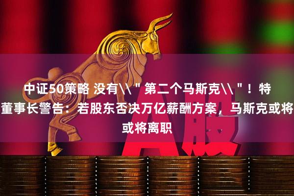 中证50策略 没有\"第二个马斯克\"!特斯拉董事长警告:若股东否决万亿薪酬方案,马斯克或将离职