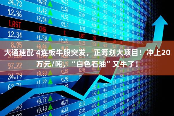 大通速配 4连板牛股突发，正筹划大项目！冲上20万元/吨，“白色石油”又牛了！